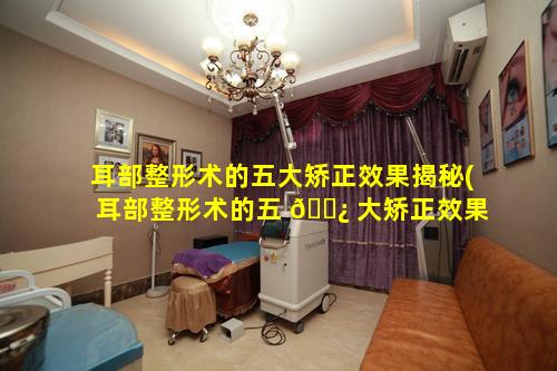 耳部整形术的五大矫正效果揭秘(耳部整形术的五 🌿 大矫正效果揭秘图片)